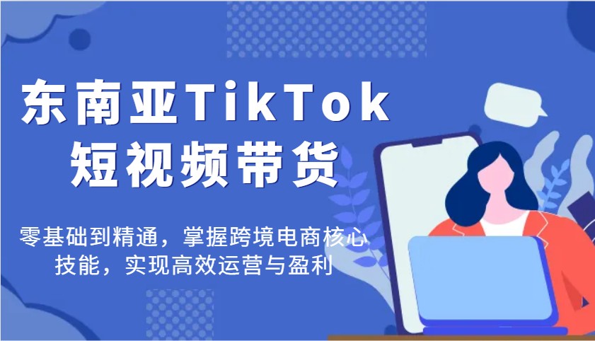 东南亚TikTok短视频带货，零基础到精通，掌握跨境电商核心技能，实现高效运营与盈利-福缘创业网_创业项目大全