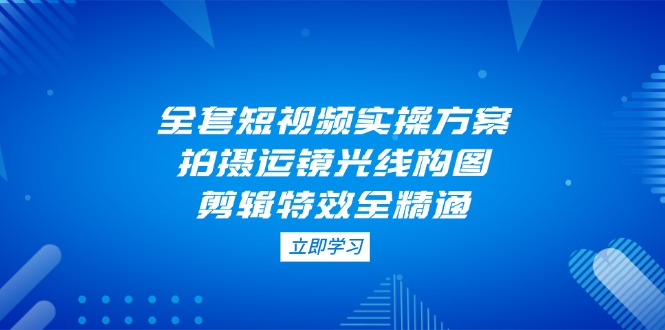 （14465期）全套短视频实操方案，拍摄运镜光线构图，剪辑特效全精通-福缘创业网_创业项目大全
