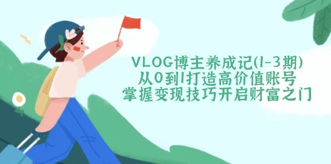 VLOG博主养成记（1-3期）从0到1打造高价值账号，掌握变现技巧开启财富之门-福缘创业网_创业项目大全
