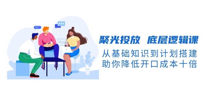聚光投放底层逻辑课，从基础知识到计划搭建，助你降低开口成本十倍-福缘创业网_创业项目大全