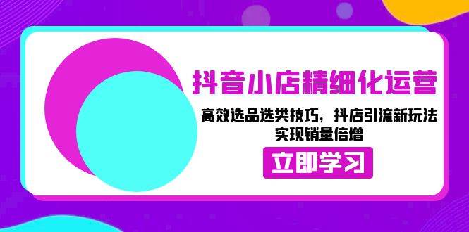 抖音小店精细化运营：高效选品选类技巧，抖店引流新玩法，实现销量倍增-福缘创业网_创业项目大全