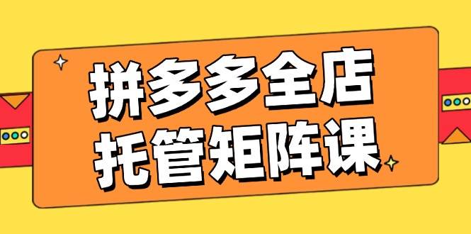 拼多多全店托管矩阵课，盈利动销玩法，高效计划设置，提升店铺效益-福缘创业网_创业项目大全