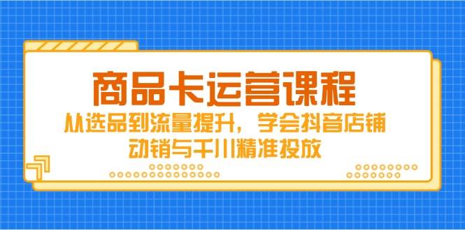 商品卡运营课程，从选品到流量提升，学会抖音店铺动销与千川精准投放-福缘创业网_创业项目大全