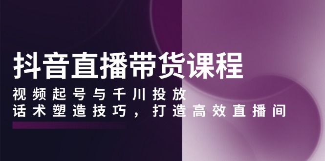 （13848期）抖音直播带货课程，视频起号与千川投放，话术塑造技巧，打造高效直播间-福缘创业网_创业项目大全