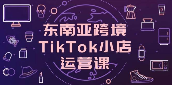 东南亚跨境TikTok小店运营课，掌握店铺设置与流量转化核心技巧-福缘创业网_创业项目大全