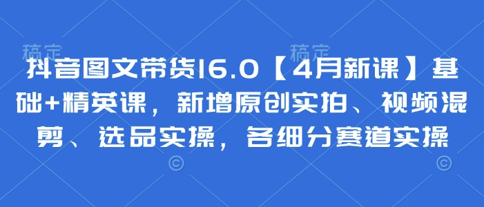 抖音图文带货16.0【4月新课】基础+精英课，新增原创实拍、视频混剪、选品实操，各细分赛道实操-福缘创业网_创业项目大全