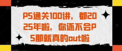 PS通关100讲，都2025年啦，你还不会PS那就真的out啦-福缘创业网_创业项目大全