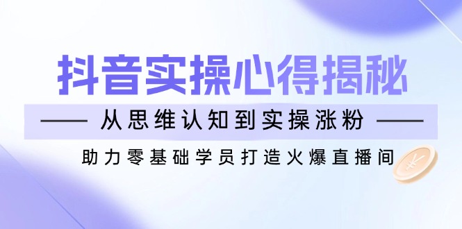 （14344期）抖音实战心得揭秘，从思维认知到实操涨粉，助力零基础学员打造火爆直播间-福缘创业网_创业项目大全