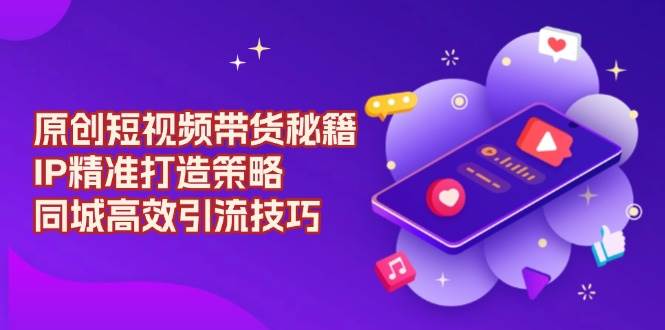 原创短视频带货秘籍，IP精准打造策略，同城高效引流技巧-福缘创业网_创业项目大全