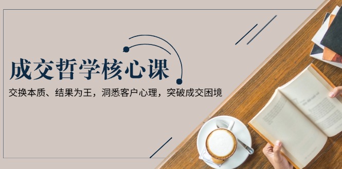 （13932期）成交哲学课，交换本质、结果为王，洞悉客户心理，突破成交困境-福缘创业网_创业项目大全