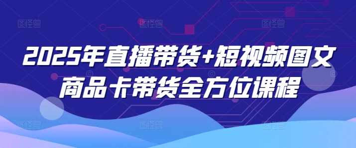 2025年直播带货+短视频图文商品卡带货全方位课程（更新4月）-福缘创业网_创业项目大全