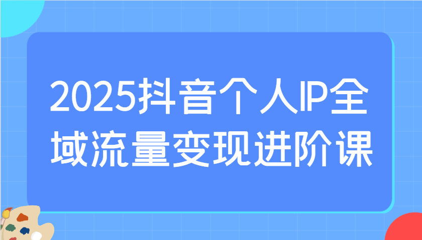 2025抖音个人IP全域流量变现进阶课：选爆品、抖音付费投流、千川投流实操及优化等-福缘创业网_创业项目大全