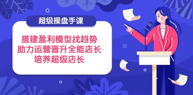 （14431期）超级操盘手课，搭建盈利模型找趋势，助力运营晋升全能店长，培养超级店长-福缘创业网_创业项目大全