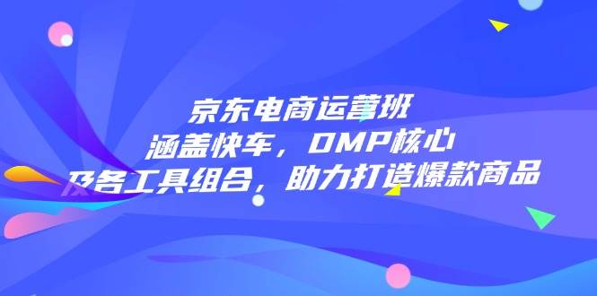 京东电商运营班：涵盖快车，DMP核心及各工具组合，助力打造爆款商品-福缘创业网_创业项目大全
