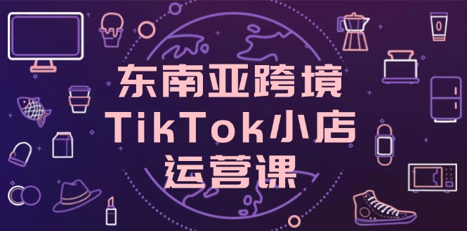 （14390期）东南亚跨境TikTok小店运营课，掌握店铺设置与流量转化核心技巧-福缘创业网_创业项目大全