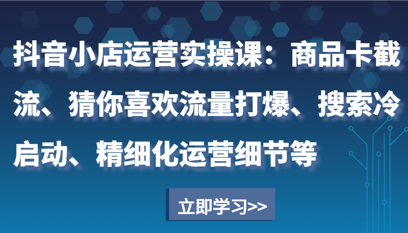 抖音小店运营实操课：商品卡截流、猜你喜欢流量打爆、搜索冷启动、精细化运营细节等-福缘创业网_创业项目大全