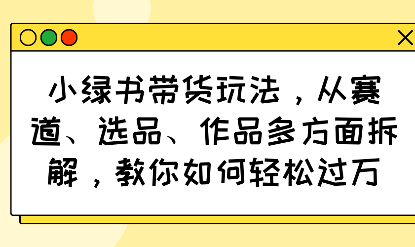 （14537期）小绿书带货玩法，从赛道、选品、作品多方面拆解，教你如何轻松过万-福缘创业网_创业项目大全
