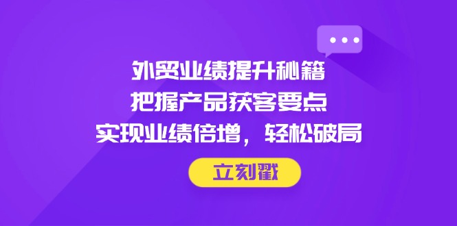（14602期）外贸业绩提升秘籍，把握产品获客要点，实现业绩倍增，轻松破局-福缘创业网_创业项目大全
