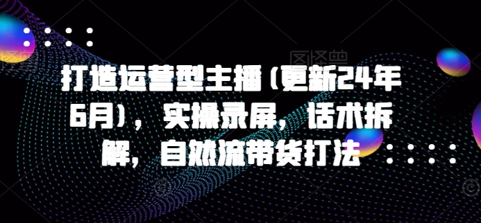 打造运营型主播(更新25年4月)，实操录屏，话术拆解，自然流带货打法-福缘创业网_创业项目大全