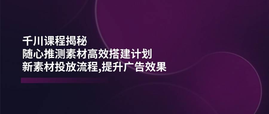 千川课程揭秘：随心推测素材高效搭建计划,新素材投放流程,提升广告效果-福缘创业网_创业项目大全