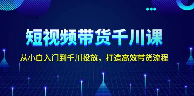 短视频带货千川课，从小白入门到千川投放，打造高效带货流程-福缘创业网_创业项目大全