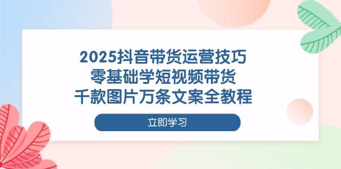 2025抖音带货运营技巧，零基础学短视频带货，千款图片万条文案全教程-福缘创业网_创业项目大全